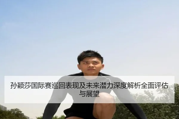 孙颖莎国际赛巡回表现及未来潜力深度解析全面评估与展望