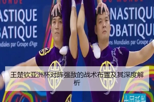 王楚钦亚洲杯对阵强敌的战术布置及其深度解析
